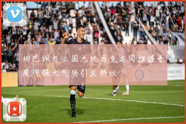 姆巴佩与法国总统马克龙同框握手展现强大气场引发热议