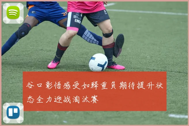 谷口彰悟感受如释重负期待提升状态全力迎战淘汰赛