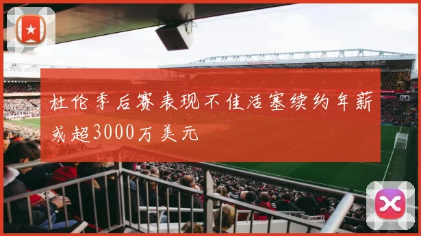 杜伦季后赛表现不佳活塞续约年薪或超3000万美元