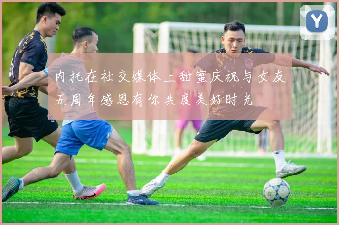 内托在社交媒体上甜蜜庆祝与女友五周年感恩有你共度美好时光