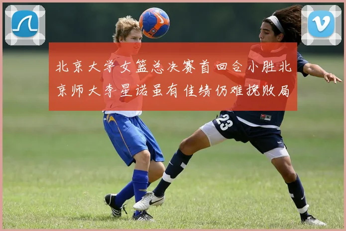 北京大学女篮总决赛首回合小胜北京师大李星诺虽有佳绩仍难挽败局