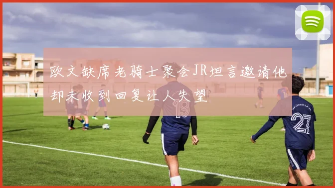 欧文缺席老骑士聚会JR坦言邀请他却未收到回复让人失望