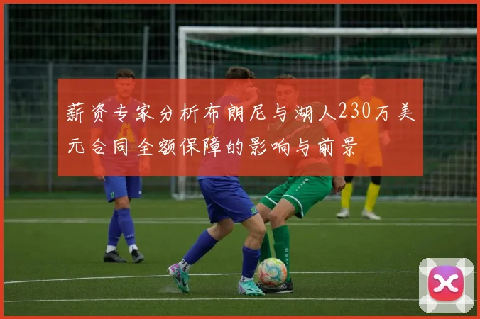 薪资专家分析布朗尼与湖人230万美元合同全额保障的影响与前景