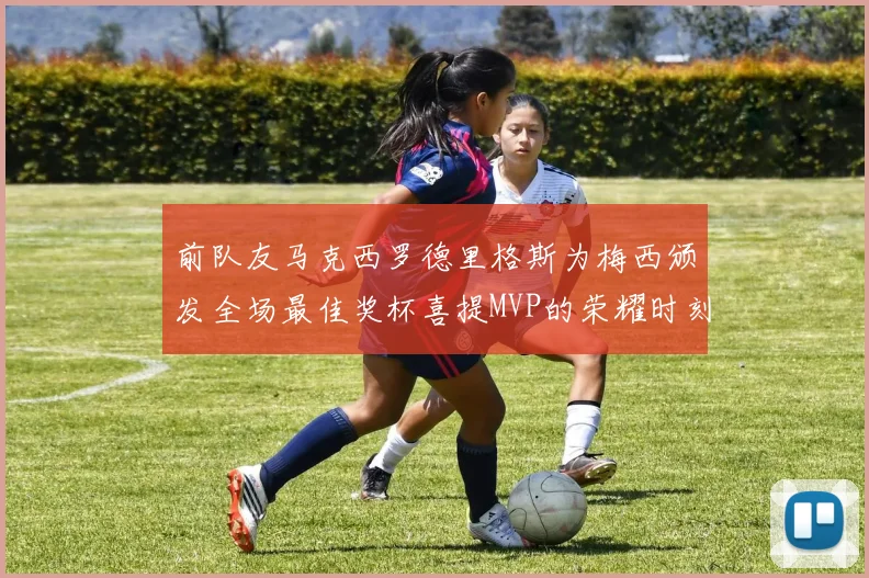 前队友马克西罗德里格斯为梅西颁发全场最佳奖杯喜提MVP的荣耀时刻