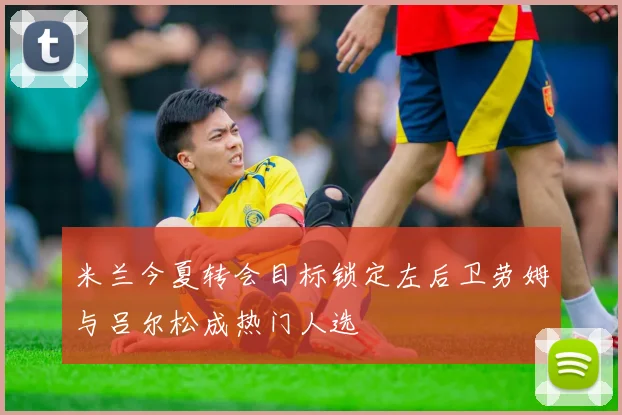 米兰今夏转会目标锁定左后卫劳姆与吕尔松成热门人选
