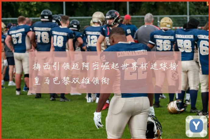 梅西引领迈阿密崛起世界杯进球榜皇马巴黎双雄领衔