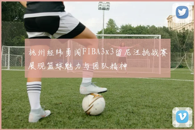 杭州经纬勇闯FIBA3x3留尼汪挑战赛展现篮球魅力与团队精神