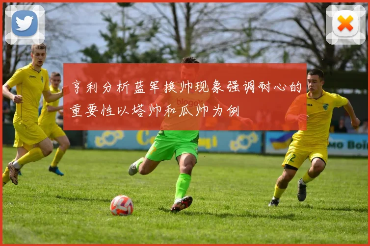 亨利分析蓝军换帅现象强调耐心的重要性以塔帅和瓜帅为例