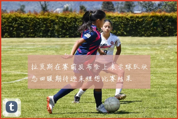 拉莫斯在赛前发布会上表示球队状态回暖期待迎来理想比赛结果