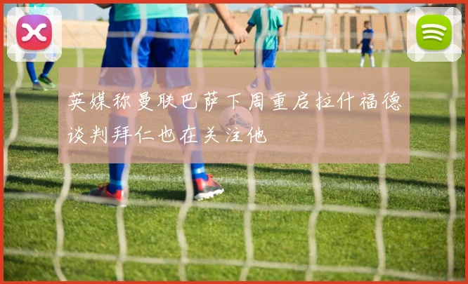 英媒称曼联巴萨下周重启拉什福德谈判拜仁也在关注他