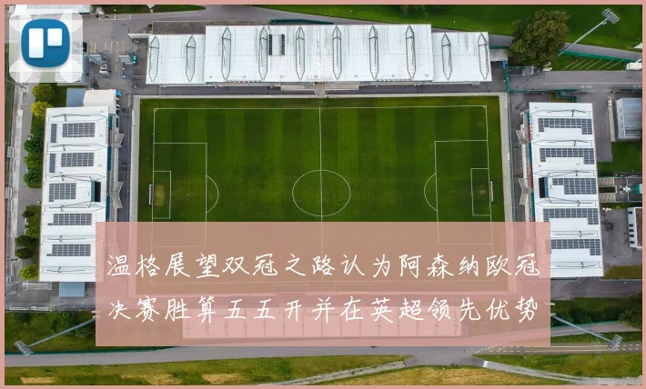 温格展望双冠之路认为阿森纳欧冠决赛胜算五五开并在英超领先优势明显