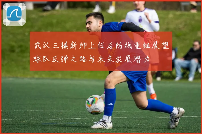 武汉三镇新帅上任后防线重组展望球队反弹之路与未来发展潜力